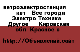 ветроэлектростанция 15-50 квт - Все города Электро-Техника » Другое   . Кировская обл.,Красное с.